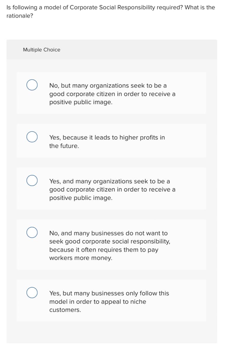 Is following a model of Corporate Social Responsibility required? What is the
rationale?
Multiple Choice
No, but many organizations seek to be a
good corporate citizen in order to receive a
positive public image.
Yes, cause it leads to higher profits in
the future.
Yes, and many organizations seek to be a
good corporate citizen in order to receive a
positive public image.
No, and many businesses do not want to
seek good corporate social responsibility,
because it often requires them to pay
workers more money.
Yes, but many businesses only follow this
model in order to appeal to niche
customers.