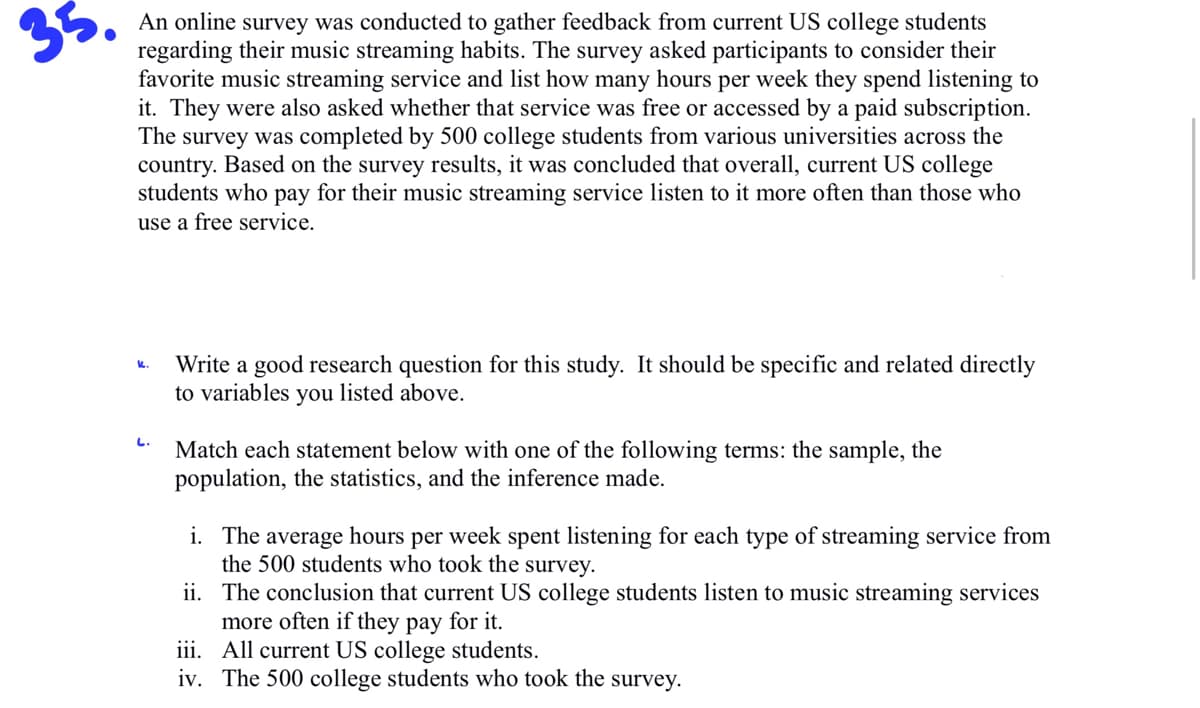 35.
An online survey was conducted to gather feedback from current US college students
regarding their music streaming habits. The survey asked participants to consider their
favorite music streaming service and list how many hours per week they spend listening to
it. They were also asked whether that service was free or accessed by a paid subscription.
The survey was completed by 500 college students from various universities across the
country. Based on the survey results, it was concluded that overall, current US college
students who pay for their music streaming service listen to it more often than those who
use a free service.
L.
Write a good research question for this study. It should be specific and related directly
to variables you listed above.
Match each statement below with one of the following terms: the sample, the
population, the statistics, and the inference made.
i.
The average hours per week spent listening for each type of streaming service from
the 500 students who took the survey.
ii. The conclusion that current US college students listen to music streaming services
more often if they pay for it.
iii.
All current US college students.
iv. The 500 college students who took the survey.