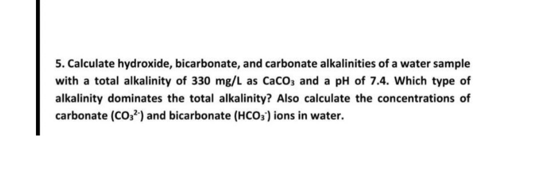 5. Calculate hydroxide, bicarbonate, and carbonate alkalinities of a water sample
with a total alkalinity of 330 mg/L as CaCO3 and a pH of 7.4. Which type of
alkalinity dominates the total alkalinity? Also calculate the concentrations of
carbonate (CO3²-) and bicarbonate (HCO3) ions in water.