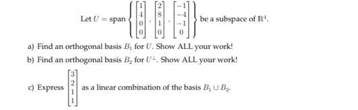 Let U = span
be a subspace of R.
a) Find an orthogonal basis B, for U. Show ALL your work!
b) Find an orthogonal basis B, for U+. Show ALL your work!
c) Express
as a linear combination of the basis B, U B.
