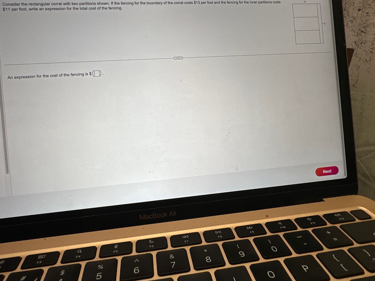 Consider the rectangular corral with two partitions shown. If the fencing for the boundary of the corral costs $13 per foot and the fencing for the inner partitions costs
$11 per foot, write an expression for the total cost of the fencing.
*
An expression for the cost of the fencing is $
80
$
a
F4
%
5
I
F5
6
B
***
MacBook Air
C
F6
&
7
K
F7
*
00
8
DII
FB
(
9
DD
F9
)
F10
qi
F11
P
Next