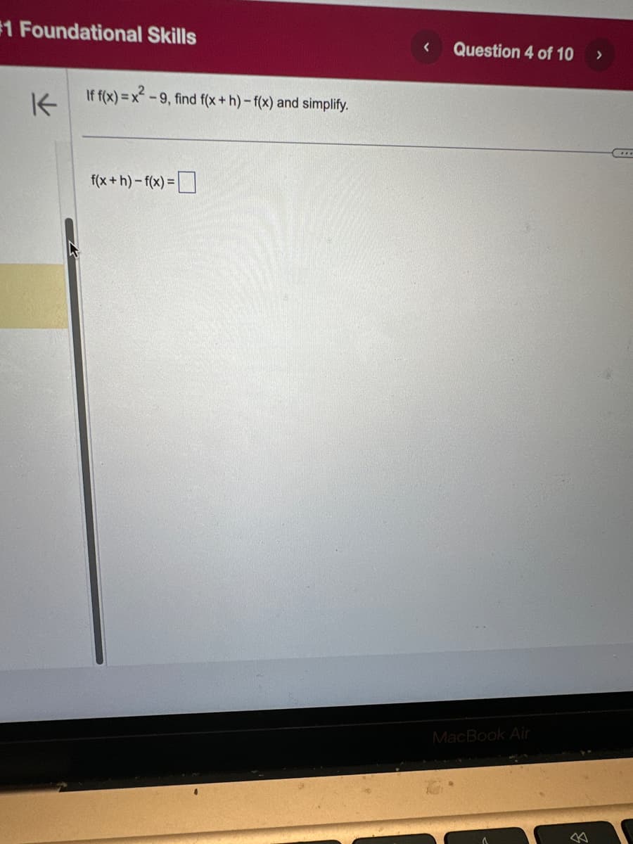 #1 Foundational Skills
K
If f(x)=x²-9, find f(x+h)- f(x) and simplify.
f(x+h)-f(x) =
< Question 4 of 10
MacBook Air
>