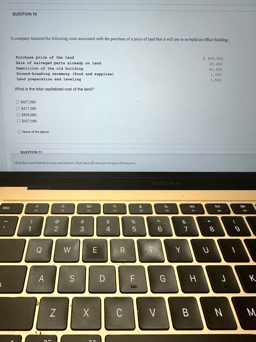 esc
QUESTION 10
A company incurred the following costs associated with the purchase of a piece of land that it will use to re-build an office building:
Purchase price of the land
Sale of salvaged parts already on land
Demolition of the old building
Ground-breaking ceremony (food and supplies)
Land preparation and leveling
What is the total capitalized cost of the land?
O $437,500
O $417,500
O $439,000
O $427,500
O None of the above
QUESTION 11
Click Save and Submit to save and submit. Click Save All Answers to save all answers.
!
1
☀
F1
A
2
N
*
F2
W
S
w #
3
80
F3
X
E
D
$
4
F4
R
C
%
5
F
↓
F5
MacBook Air
V
>
6
F6
G
Y
&
7
F7
H
B
$ 400,000
20,000
40,000
1,500
7,500
* 00
*
DII
8
F8
N
(
9
F9
K
M
