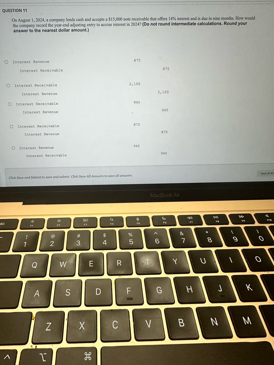 QUESTION 11
On August 1, 2024, a company lends cash and accepts a $15,000 note receivable that offers 14% interest and is due in nine months. How would
the company record the year-end adjusting entry to accrue interest in 2024? (Do not round intermediate calculations. Round your
answer to the nearest dollar amount.)
O
SC
Interest Revenue
O Interest Receivable.
O
Interest Receivable
O Interest Receivable.
<
O
Interest Revenue.
Interest Revenue
Interest Receivable.
Interest Revenue
Interest Revenue
Interest Receivable
Click Save and Submit to save and submit. Click Save All Answers to save all answers.
!
1
0
Q
A
KI
2
N
1
F2
W
S
w #
3
80
F3
X
E
H
D
$
4
a
F4
R
C
2,100
%
875
FL
945
875
945
5
F5
2,100
875
< 6
945
875
945
MacBook Air
G
M
V
Y
&
7
B
F7
H
* 00
8
U
DII
FB
J
N
-
(
9
FO
K
)
O
M
Save All An
O
A
F10