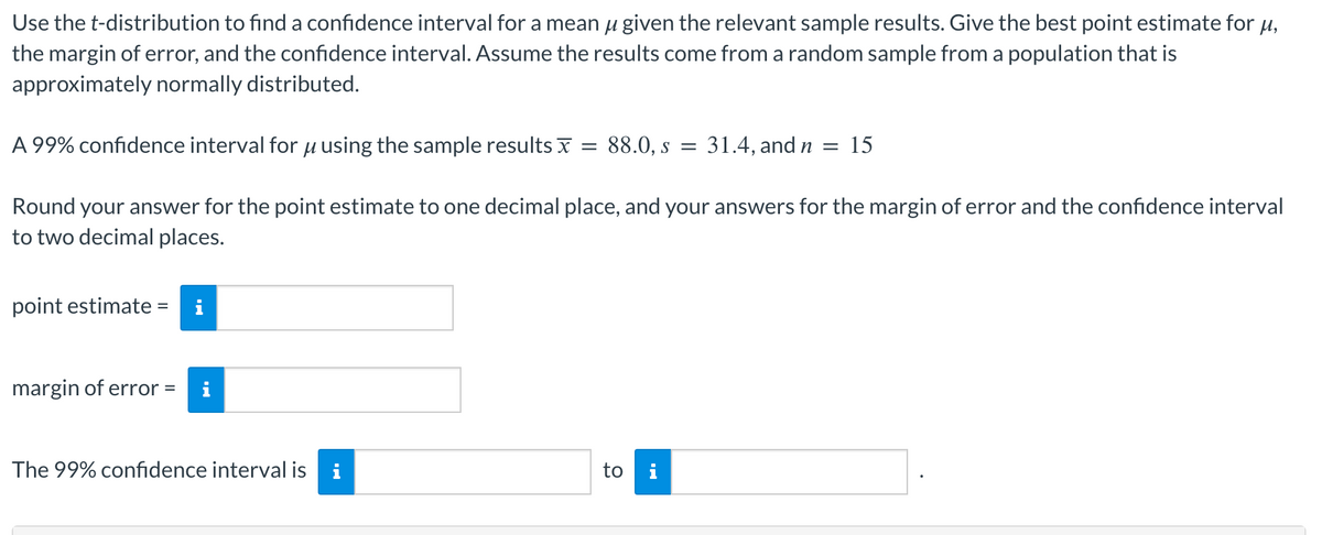 Use the t-distribution to find a confidence interval for a mean given the relevant sample results. Give the best point estimate for μ,
the margin of error, and the confidence interval. Assume the results come from a random sample from a population that is
approximately normally distributed.
point estimate = i
A 99% confidence interval for using the sample results
Round your answer for the point estimate to one decimal place, and your answers for the margin of error and the confidence interval
to two decimal places.
margin of error = i
The 99% confidence interval is i
=
88.0, S = 31.4, and n
to i
=
15