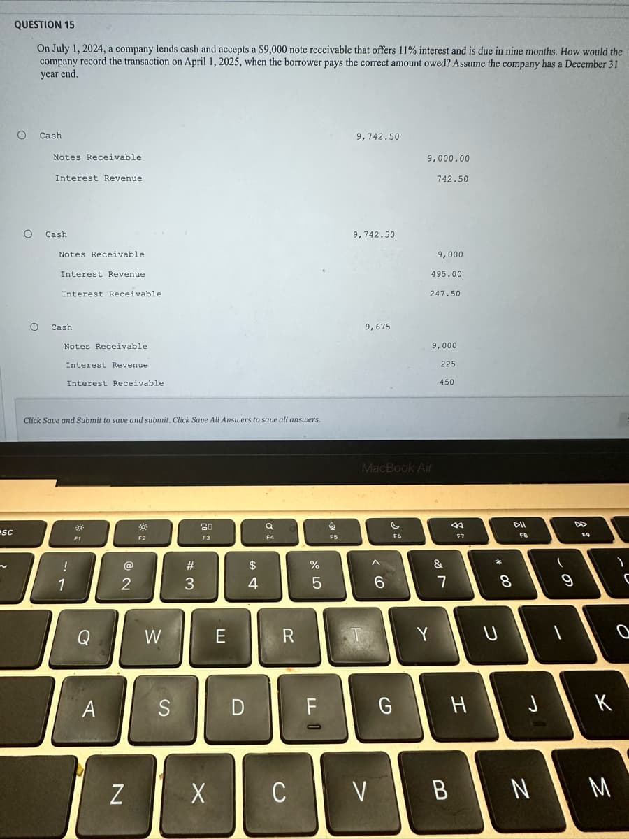 sc
QUESTION 15
On July 1, 2024, a company lends cash and accepts a $9,000 note receivable that offers 11% interest and is due in nine months. How would the
company record the transaction on April 1, 2025, when the borrower pays the correct amount owed? Assume the company has a December 31
year end.
O
O
Cash
O
Notes Receivable
Interest Revenue.
Cash
Notes Receivable
Interest Revenue
Interest Receivable.
Cash
Notes Receivable
Interest Revenue
Interest Receivable.
Click Save and Submit to save and submit. Click Save All Answers to save all answers.
!
1
-0
F1
A
@
2
N
0
F2
W
S
#
3
80
F3
X
E
D
$
4
a
F4
R
C
%
5
F
S
F5
9,742.50
9,742.50
9,675
^
V
6
MacBook Air
G
9,000.00
F6
742.50
9,000
495.00
247.50
9,000
225
450
&
7
B
8:
F7
H
*
2
DIL
8
(
N
の
UI
9
)
K
M
C