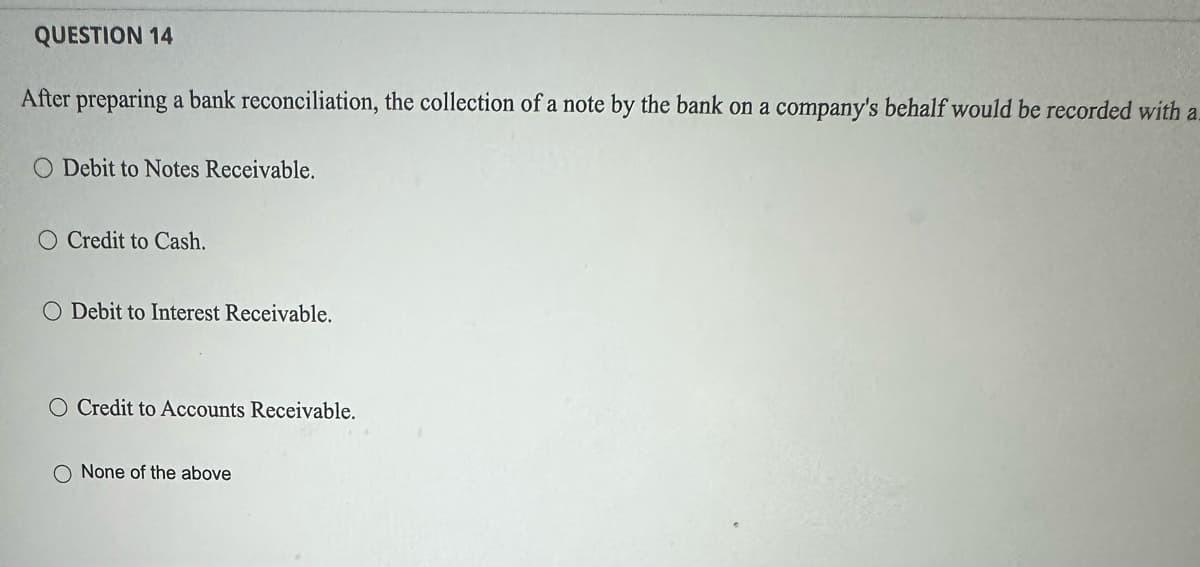 QUESTION 14
After preparing a bank reconciliation, the collection of a note by the bank on a company's behalf would be recorded with a
O Debit to Notes Receivable.
O Credit to Cash.
O Debit to Interest Receivable.
O Credit to Accounts Receivable.
O None of the above