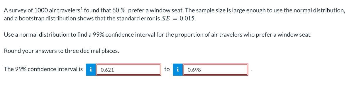 A survey of 1000 air travelers¹ found that 60 % prefer a window seat. The sample size is large enough to use the normal distribution,
and a bootstrap distribution shows that the standard error is SE = 0.015.
Use a normal distribution to find a 99% confidence interval for the proportion of air travelers who prefer a window seat.
Round your answers to three decimal places.
The 99% confidence interval is i 0.621
to
0.698