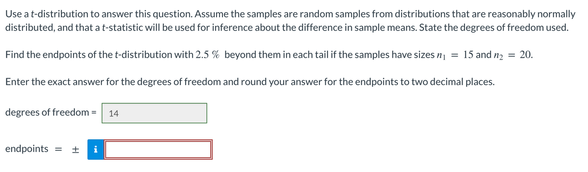 Use a t-distribution to answer this question. Assume the samples are random samples from distributions that are reasonably normally
distributed, and that a t-statistic will be used for inference about the difference in sample means. State the degrees of freedom used.
20.
Find the endpoints of the t-distribution with 2.5 % beyond them in each tail if the samples have sizes n₁ = 15 and n₂ =
Enter the exact answer for the degrees of freedom and round your answer for the endpoints to two decimal places.
degrees of freedom = 14
endpoints
=
|+