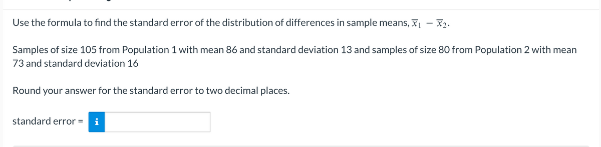 Use the formula to find the standard error of the distribution of differences in sample means, ₁ - X₂.
Samples of size 105 from Population 1 with mean 86 and standard deviation 13 and samples of size 80 from Population 2 with mean
73 and standard deviation 16
Round your answer for the standard error to two decimal places.
standard error =