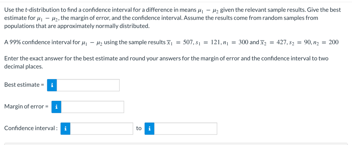 Use the t-distribution to find a confidence interval for a difference in means μ₁ M₂ given the relevant sample results. Give the best
estimate for ₁ - M₂, the margin of error, and the confidence interval. Assume the results come from random samples from
populations that are approximately normally distributed.
A 99% confidence interval for μ₁
Best estimate = i
Margin of error =
M₂ using the sample results ₁
=
Confidence interval: i
-
to i
507, $1 =
121, n₁
=
300 and 2
Enter the exact answer for the best estimate and round your answers for the margin of error and the confidence interval to two
decimal places.
=
427, 52 = 90, n₂
= 200