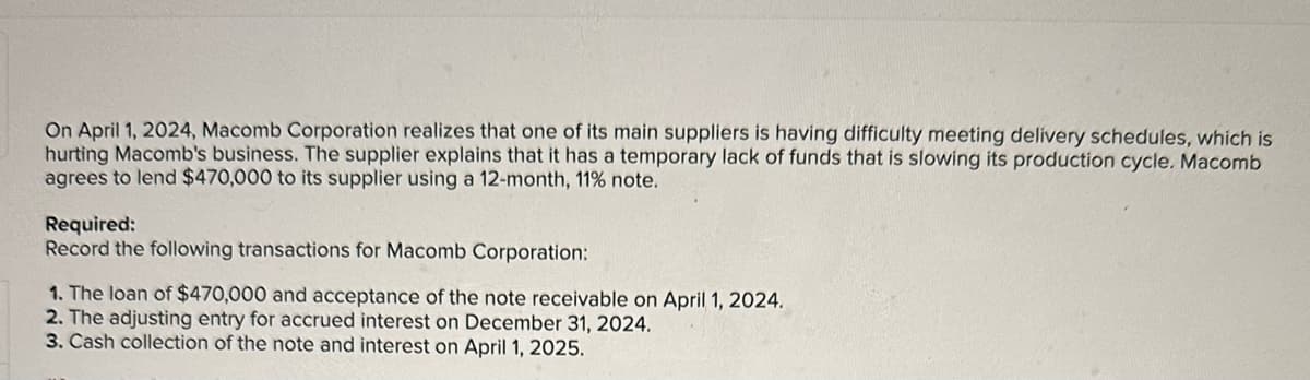 On April 1, 2024, Macomb Corporation realizes that one of its main suppliers is having difficulty meeting delivery schedules, which is
hurting Macomb's business. The supplier explains that it has a temporary lack of funds that is slowing its production cycle. Macomb
agrees to lend $470,000 to its supplier using a 12-month, 11% note.
Required:
Record the following transactions for Macomb Corporation:
1. The loan of $470,000 and acceptance of the note receivable on April 1, 2024.
2. The adjusting entry for accrued interest on December 31, 2024.
3. Cash collection of the note and interest on April 1, 2025.