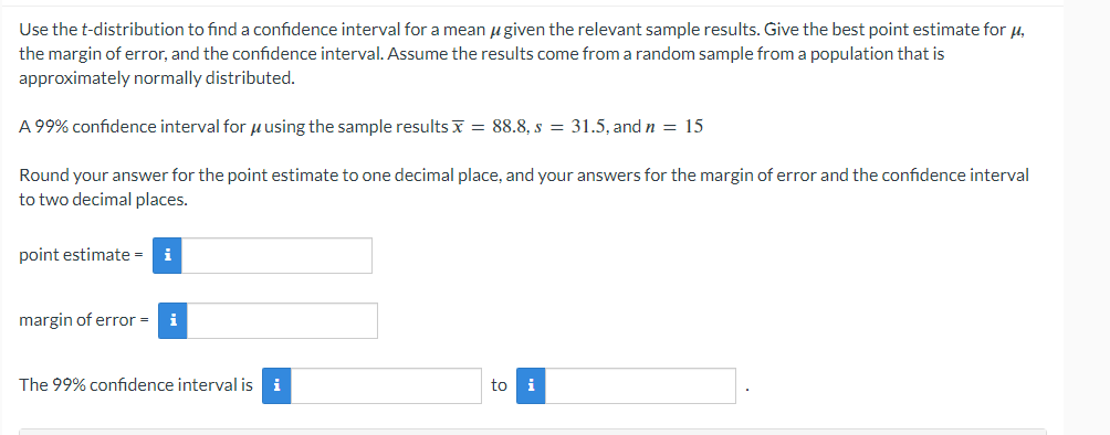 Use the t-distribution to find a confidence interval for a mean given the relevant sample results. Give the best point estimate for μ,
the margin of error, and the confidence interval. Assume the results come from a random sample from a population that is
approximately normally distributed.
A 99% confidence interval for using the sample results = 88.8, s = 31.5, and n = 15
Round your answer for the point estimate to one decimal place, and your answers for the margin of error and the confidence interval
to two decimal places.
point estimate = i
margin of error = i
The 99% confidence interval is i
to i