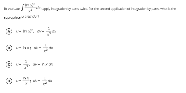 n) xי
To evaluate
dx,
apply integration by parts twice. For the second application of integration by parts, what is the
appropriate u and dv?
1.
A u= (In x)2; dv=
В
u= In x; dv=
dx
(c) u=
dv = In x dx
In x
U=
; dv=
x2
