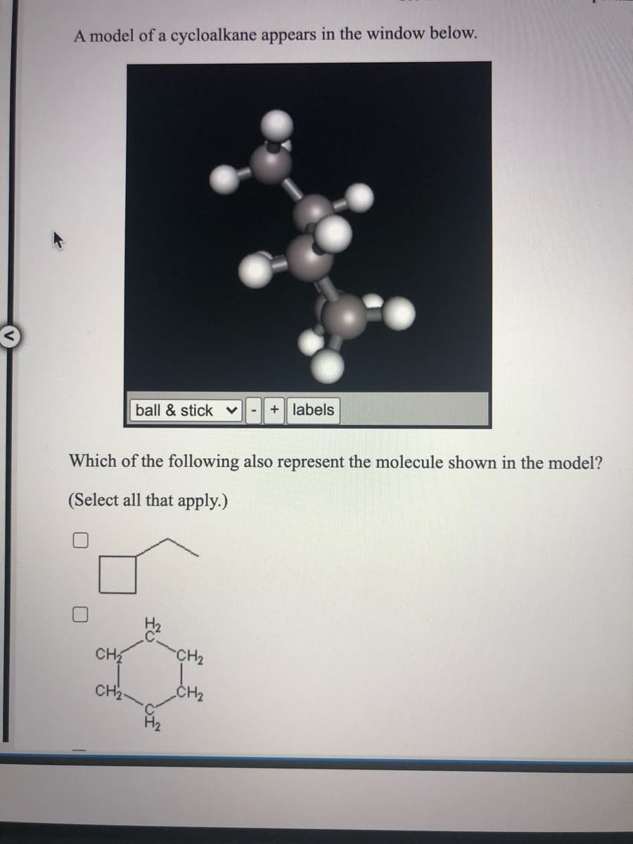 A model of a cycloalkane appears in the window below.
+ labels
ball & stick
Which of the following also represent the molecule shown in the model?
(Select all that apply.)
CH
CH2
CH2
CH2
H2
