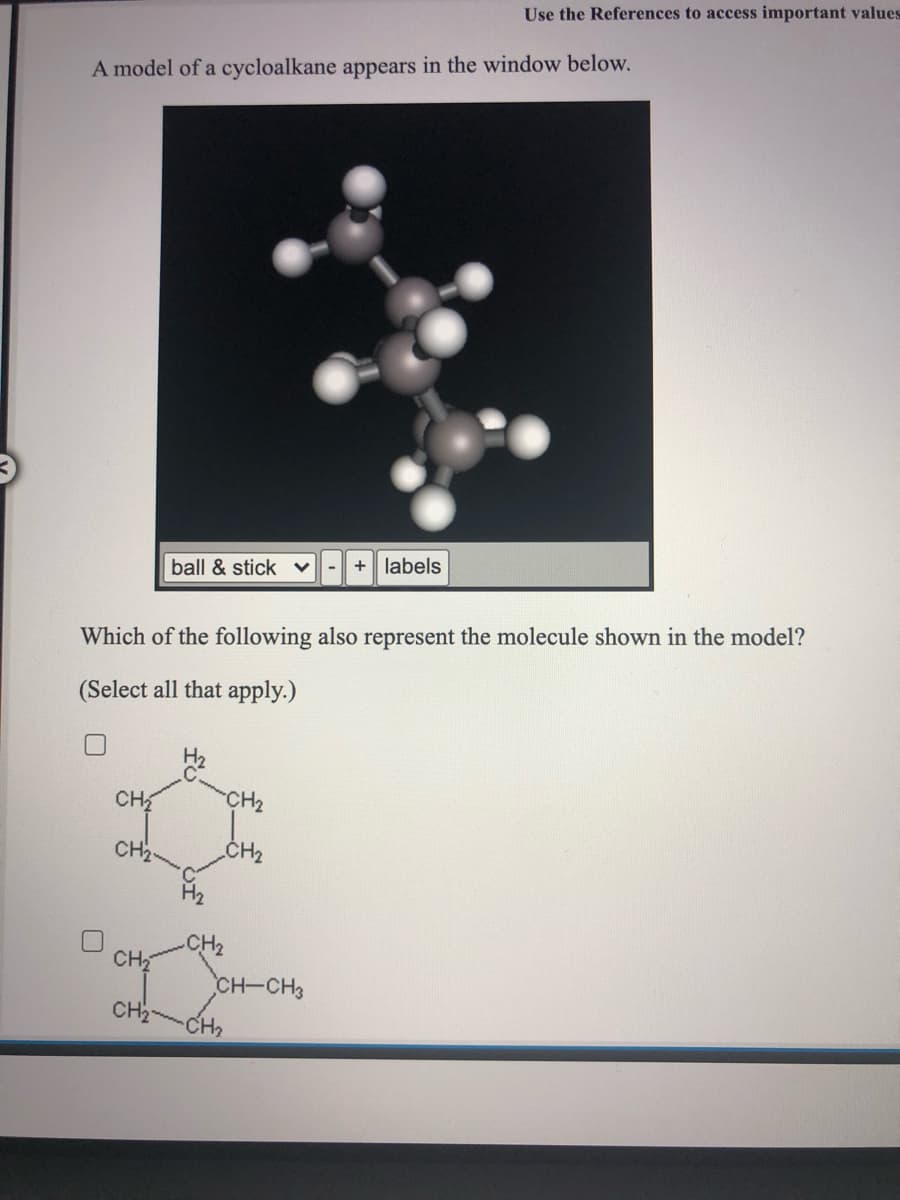 Use the References to access important values
A model of a cycloalkane appears in the window below.
+ labels
ball & stick v
Which of the following also represent the molecule shown in the model?
(Select all that apply.)
H2
CH
CH2
CH2
CH2
CH2
CH
CH-CH3
CH2
CH2
