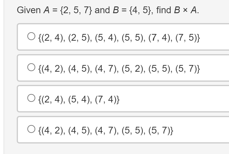 Given A = {2, 5, 7} and B = {4, 5}, find B × A.
O {(2, 4), (2, 5), (5, 4), (5, 5), (7, 4), (7, 5)}
O{(4, 2), (4, 5), (4, 7), (5, 2), (5, 5), (5, 7)}
O{(2, 4), (5, 4), (7,4)}
○ {(4, 2), (4, 5), (4, 7), (5, 5), (5, 7)}