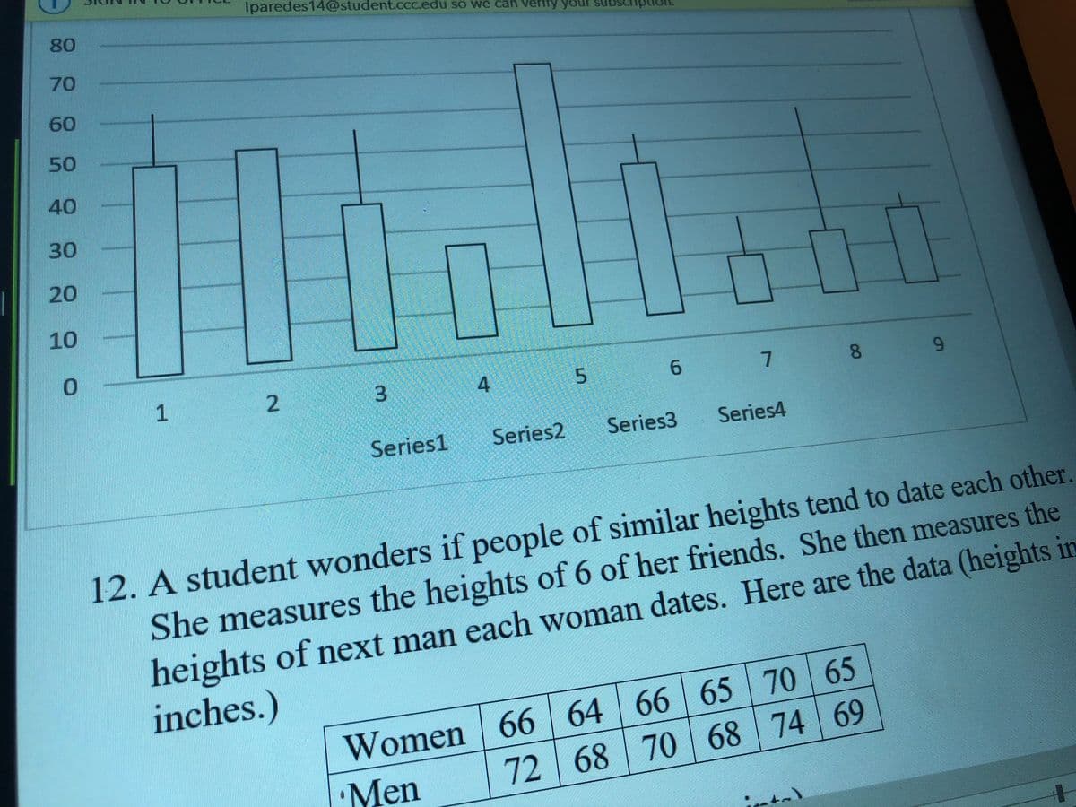 Iparedes14@student.Cccedu so we can verity
ur subscription.
80
70
60
50
40
30
20
10
2
L 3
4
5
7.
8.
6.
Series1
Series2
Series3
Series4
12. A student wonders if people of similar heights tend to date each other.
She measures the heights of 6 of her friends. She then measures the
heights of next man each woman dates. Here are the data (heights in
Women 66 64 | 66 | 65 70 65
72 68 70 68 74 69
inches.)
Men
to
