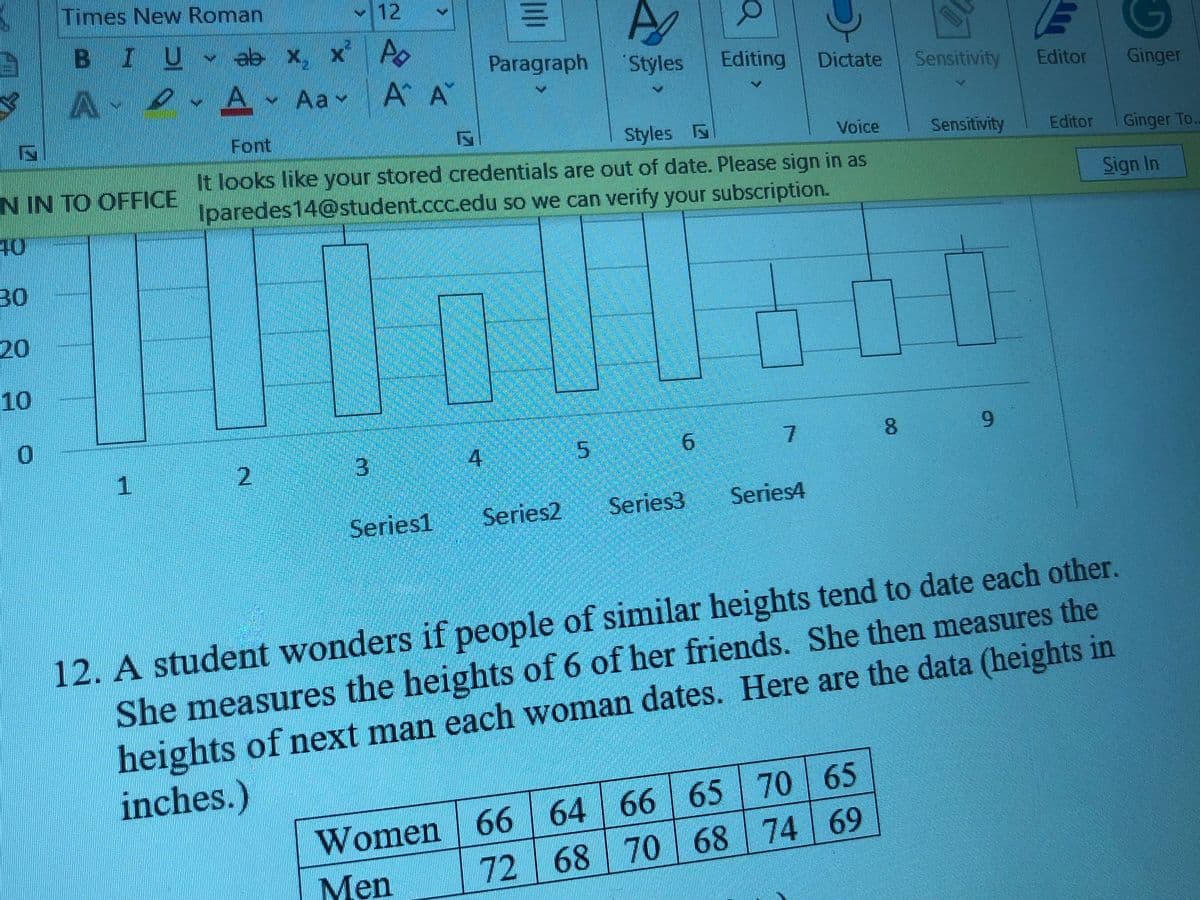 Times New Roman
v12
B IU eə x. x Po
A
eA Aav
Paragraph
Styles
Editing
Dictate
Sensitivity
A A
Editor
Ginger
Font
Styles
Voice
Sensitivity
Editor
Ginger To.
It looks like your stored credentials are out of date. Please sign in as
Iparedes14@student.ccc.edu so we can verify your subscription.
N IN TO OFFICE
Sign In
40
30
20
10
9.
3
4
5
6.
1.
Series2
Series3
Series4
Series1
12. A student wonders if people of similar heights tend to date each other.
She measures the heights of 6 of her friends. She then measures the
heights of next man each woman dates. Here are the data (heights in
Women 66 64 66 65 70 65
Men
inches.)
|72 68 70 68 74 69
8.
2.
