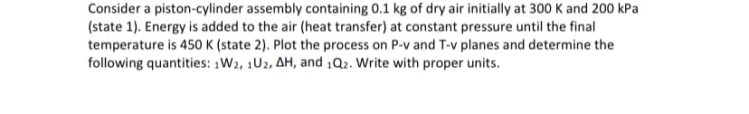 Consider a piston-cylinder assembly containing 0.1 kg of dry air initially at 300 K and 200 kPa
(state 1). Energy is added to the air (heat transfer) at constant pressure until the final
temperature is 450 K (state 2). Plot the process on P-v and T-v planes and determine the
following quantities: 1W2, 1U2, AH, and 1Q2. Write with proper units.
