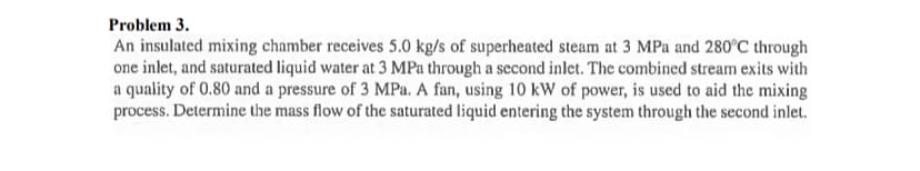 Problem 3.
An insulated mixing chamber receives 5.0 kg/s of superheated steam at 3 MPa and 280°C through
one inlet, and saturated liquid water at 3 MPa through a second inlet. The combined stream exits with
a quality of 0.80 and a pressure of 3 MPa. A fan, using 10 kW of power, is used to aid the mixing
process. Determine the mass flow of the saturated liquid entering the system through the second inlet.
