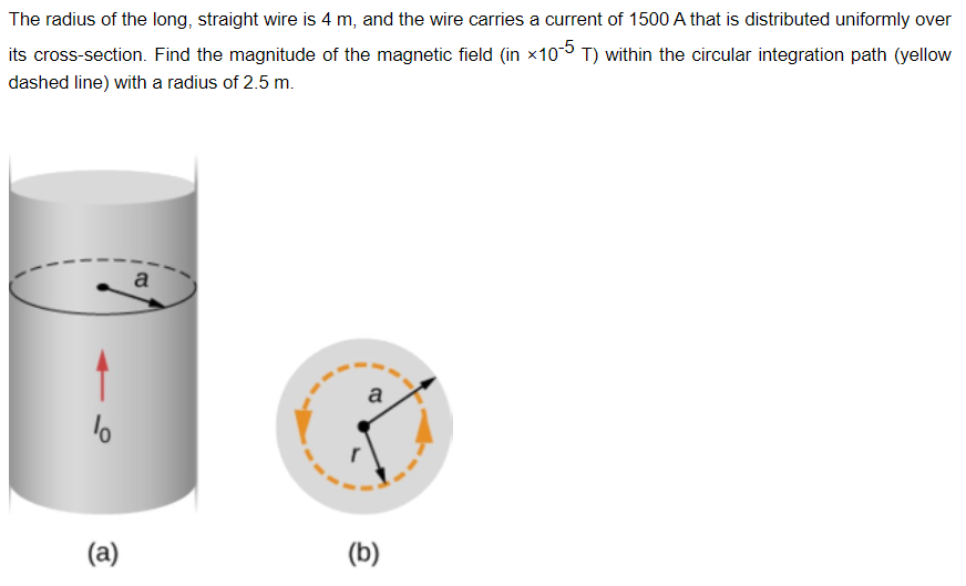 The radius of the long, straight wire is 4 m, and the wire carries a current of 1500 A that is distributed uniformly over
its cross-section. Find the magnitude of the magnetic field (in x10-5 T) within the circular integration path (yellow
dashed line) with a radius of 2.5 m.
a
%
(a)
B
(b)