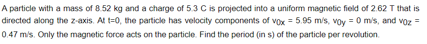 =
A particle with a mass of 8.52 kg and a charge of 5.3 C is projected into a uniform magnetic field of 2.62 T that is
directed along the z-axis. At t=0, the particle has velocity components of vox = 5.95 m/s, voy = 0 m/s, and voz
0.47 m/s. Only the magnetic force acts on the particle. Find the period (in s) of the particle per revolution.