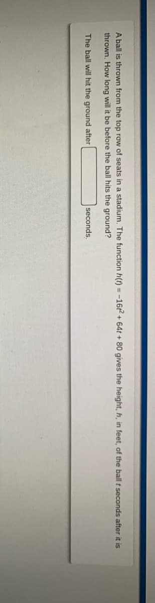 A ball is thrown from the top row of seats in a stadium. The function h(t) = -16t2 + 64t + 80 gives the height, h, in feet, of the ball t seconds after it is
thrown. How long will it be before the ball hits the ground?
The ball will hit the ground after
seconds.
