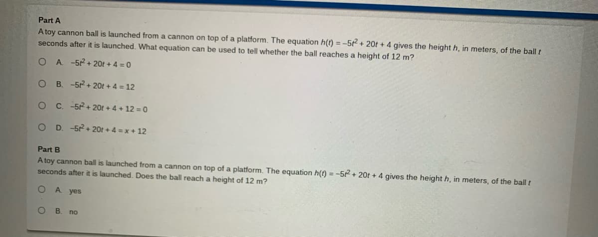 Part A
A toy cannon ball is launched from a cannon on top of a platform. The equation h(t) = -5t + 20t + 4 gives the height h, in meters, of the ball t
seconds after it is launched. What equation can be used to tell whether the ball reaches a height of 12 m?
A. -52+ 20t + 4 = 0
B. -52 + 20t + 4 = 12
C. -52 + 20t + 4 + 12 = 0
D. -52 + 20t +4 =x + 12
Part B
A toy cannon ball is launched from a cannon on top of a platform. The equation h(t) = -52 + 20t + 4 gives the height h, in meters, of the ball t
seconds after it is launched. Does the ball reach a height of 12 m?
A. yes
B. no
