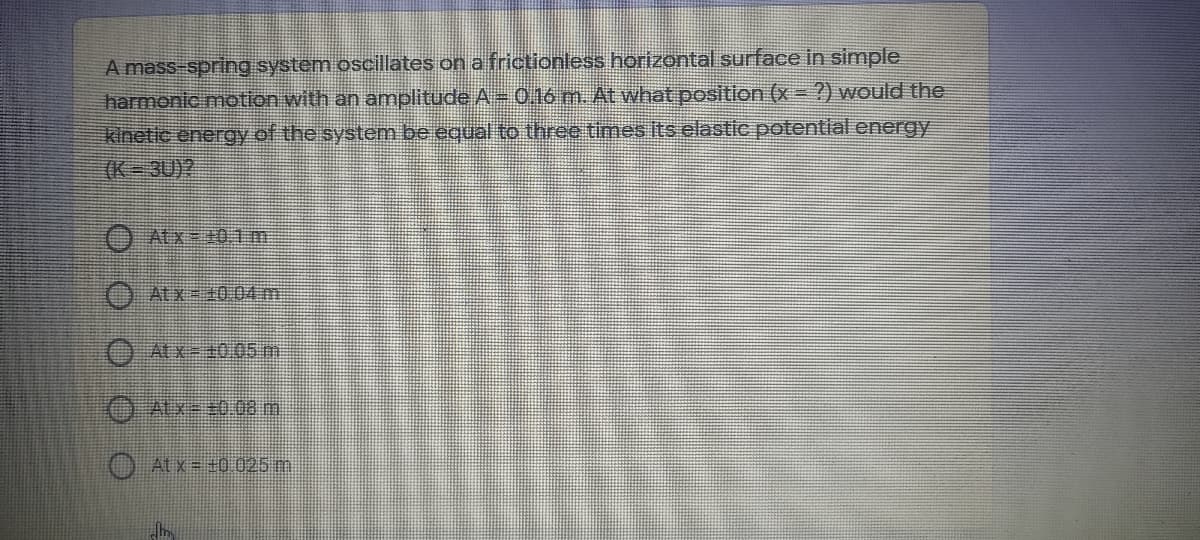 A mass-spring system oscillates on a frictionless horizontal surface in simple
harmonic motion with an amplitude A = 0.16 m. At what position (x =?) would the
kinetic energy of the system be equal to three times its elastic potential energy
(K 3U)?
O Atx= +01m
O Atx=40.04 m
O ALX-20.05 mn
O Atx=+0 025 m.
