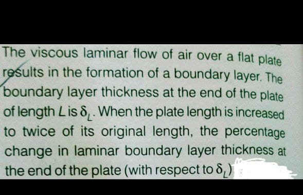 The viscous laminar flow of air over a flat plate
reśults in the formation of a boundary layer. The
boundary layer thickness at the end of the plate
of length Lis &,. When the plate length is increased
to twice of its original length, the percentage
change in laminar boundary layer thickness at
the end of the plate (with respect to 8)
