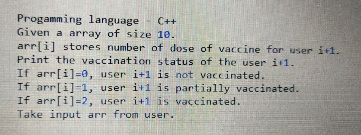 Progamming language - C++
Given a array of size 10.
arr[i] stores number of dose of vaccine for user i+1.
Print the vaccination status of the user i+1.
If arr[i]=0, user i+1 is not vaccinated.
If arr[i]=1, user i+1 is partially vaccinated.
If arr[i]=2, user i+1 is vaccinated.
Take input arr from user.
