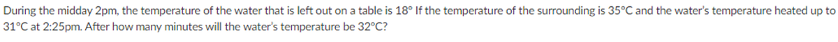 During the midday 2pm, the temperature of the water that is left out on a table is 18° If the temperature of the surrounding is 35°C and the water's temperature heated up to
31°C at 2:25pm. After how many minutes will the water's temperature be 32°C?
