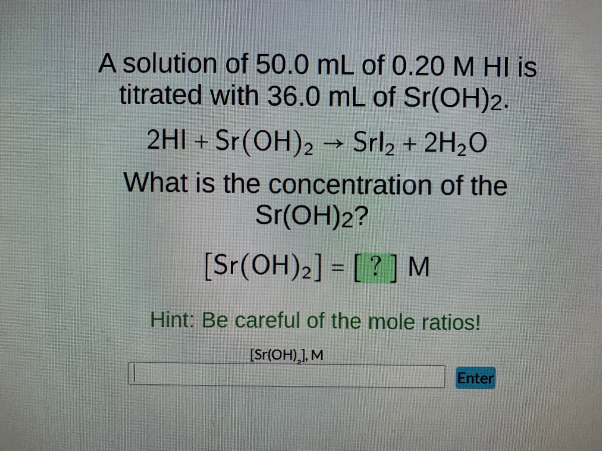 A solution of 50.0 mL of 0.20 M HI is
titrated with 36.0 mL of Sr(OH)2.
2HI + Sr(OH)2 → Srl₂ + 2H₂O
What is the concentration of the
Sr(OH)2?
[Sr(OH)2] = [?] M
Hint: Be careful of the mole ratios!
[Sr(OH)₂], M
Enter