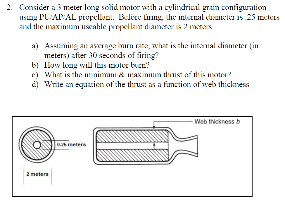 2. Consider a 3 meter long solid motor with a cylindrical grain configuration
using PU/AP/AL propellant. Before firing, the internal diameter is .25 meters
and the maximum useable propellant diameter is 2 meters.
a) Assuming an average burn rate, what is the internal diameter (in
meters) after 30 seconds of firing?
b)
How long will this motor burn?
c) What is the minimum & maximum thrust of this motor?
d) Write an equation of the thrust as a function of web thickness
2 meters
0.25 meters
Web thickness b