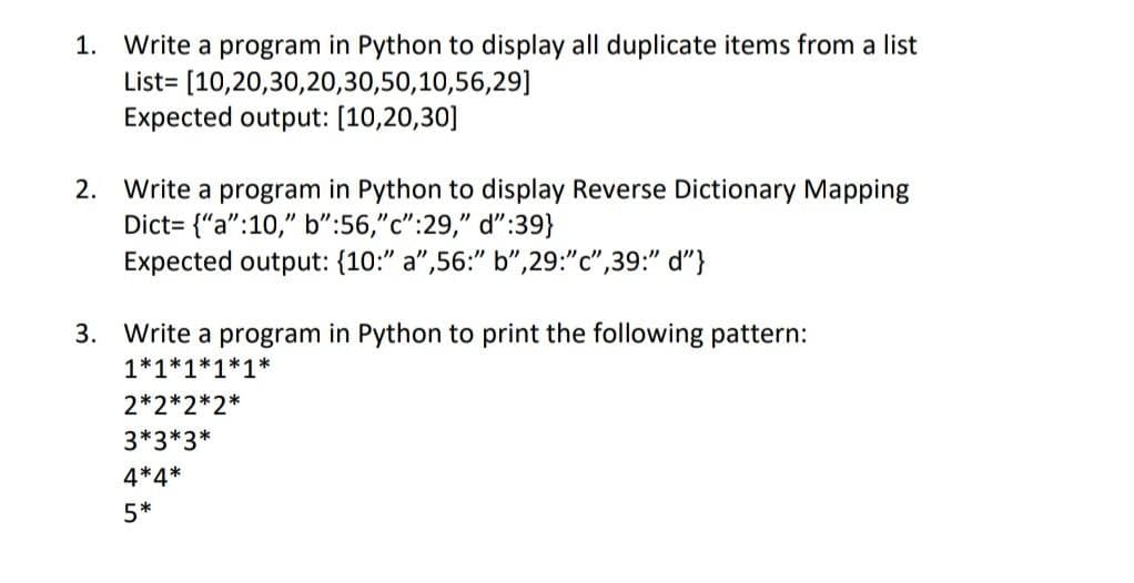 1. Write a program in Python to display all duplicate items from a list
List=
[10,20,30,20,30,50,10,56,29]
Expected output: [10,20,30]
2. Write a program in Python to display Reverse Dictionary Mapping
Dict= {"a":10," b":56,"c":29," d":39}
Expected output: (10:" a",56:" b",29:"c",39:" d"}
3. Write a program in Python to print the following pattern:
1*1*1*1*1*
2*2*2*2*
3*3*3*
4*4*
5*