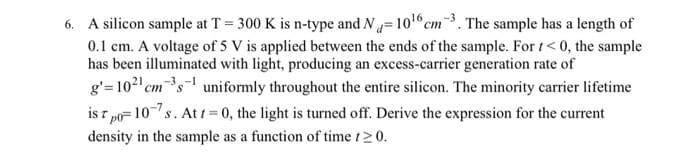 6. A silicon sample at T = 300 K is n-type and N=10¹6 cm3. The sample has a length of
0.1 cm. A voltage of 5 V is applied between the ends of the sample. For t<0, the sample
has been illuminated with light, producing an excess-carrier generation rate of
g'=10²¹ cm³s¹ uniformly throughout the entire silicon. The minority carrier lifetime
ist p
po=107s. At t=0, the light is turned off. Derive the expression for the current
density in the sample as a function of time 120.