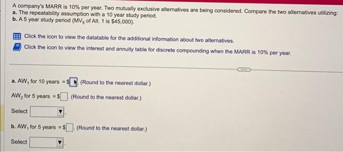 A company's MARR is 10% per year. Two mutually exclusive alternatives are being considered. Compare the two alternatives utilizing:
a. The repeatability assumption with a 10 year study period.
b. A 5 year study period (MV, of Alt. 1 is $45,000).
Click the icon to view the datatable for the additional information about two alternatives.
Click the icon to view the interest and annuity table for discrete compounding when the MARR is 10% per year.
a. AW, for 10 years = $
AW₂ for 5 years = $
Select
b. AW, for 5 years =$
Select
(Round to the nearest dollar.)
(Round to the nearest dollar.)
(Round to the nearest dollar.)