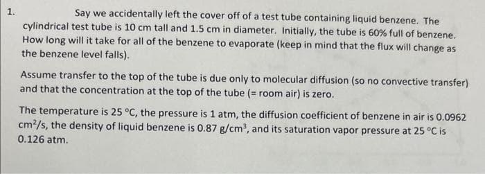 1.
Say we accidentally left the cover off of a test tube containing liquid benzene. The
cylindrical test tube is 10 cm tall and 1.5 cm in diameter. Initially, the tube is 60% full of benzene.
How long will it take for all of the benzene to evaporate (keep in mind that the flux will change as
the benzene level falls).
Assume transfer to the top of the tube is due only to molecular diffusion (so no convective transfer)
and that the concentration at the top of the tube (= room air) is zero.
The temperature is 25 °C, the pressure is 1 atm, the diffusion coefficient of benzene in air is 0.0962
cm²/s, the density of liquid benzene is 0.87 g/cm³, and its saturation vapor pressure at 25 °C is
0.126 atm.