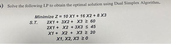5) Solve the following LP to obtain the optimal solution using Dual Simplex Algorithm.
Minimize Z = 10 X1 + 16 X2 + 8 X3
2X1 + 3X2 + X3 ≥ 60
2X1 +
X2 + 3X3 ≤ 45
X1 +
X2 + X3 ≥ 20
S.T.
X1, X2, X3 20