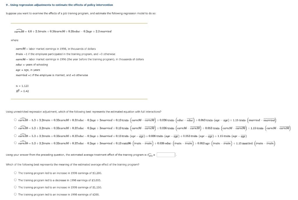 9. Using regression adjustments to estimate the effects of policy intervention
Suppose you want to examine the effects of a job training program, and estimate the following regression model to do so:
earn 98= 4.6 +2.5train +0.34earn 96+0.35educ-0.2age +2.3 married
where
earn 98 labor market earnings 1998, in thousands of dollars
train -1 if the employee participated in the training program, and -0 otherwise
earn 96 labor market earnings in 1996 (the year before the training program), in thousands of dollars
educ = years of schooling
age = age, in years
married = 1 If the employee is married, and =0 otherwise
TL 1,120
R² = 0.42
Using unrestricted regression adjustment, which of the following best represents the estimated equation with full interactions?
○ earn 98-5.3+3.2train +0.33earn 96+0.37educ-0.2age +3married +0.13 train (earn 96-earn 96) +0.036 train (educ-educ) + 0.053 train- (age - age) + 1.15 train (married-married)
O carn 98 = 5.3+3.2train +0.33carn 96 +0.37educ 0.2age +3married + 0.13 train (carn 96-carn96) + 0.036 train (carn96-carn 96) +0.053 train (carn 96-carn96) 1.15 train (carn 96 earn 96)
○ earn 98= 5.3+3.2train +0.33earn 96+0.37educ-0.2age +3married +0.13 train- (age - age) +0.036 train- (age - age) +0.053 train (age - age) + 1.15 train (age – age)
O earn 98 = 5.3+3.2train +0.33earn 96 +0.37educ-0.2age +3married +0.13 earn96-(train-train) +0.036 educ- (train-train) +0.053 age- (train-train) + 1.15 married. (train-train)
Using your answer from the preceding question, the estimated average treatment effect of the training program isura =
Which of the following best represents the meaning of the estimated average effect of the training program?
O The training program led to an increase in 1998 earnings of $3,200.
O The training program led to a decrease in 1998 earnings of $3,000.
O The training program led to an increase in 1998 earnings of $1,150.
O The training program led to an increase in 1998 earnings of $200.