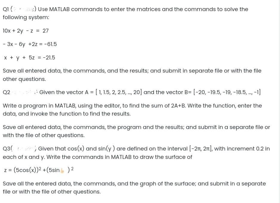 Q1 (3) e) Use MATLAB commands to enter the matrices and the commands to solve the
following system:
10x + 2y
z = 27
- 3x - 6y +2z = -61.5
x + y + 5z = -21.5
Save all entered data, the commands, and the results; and submit in separate file or with the file
other questions.
Q2
Given the vector A = [1, 1.5, 2, 2.5,..., 20] and the vector B= [-20, -19.5, -19, -18.5,..,. -1]
Write a program in MATLAB, using the editor, to find the sum of 2A+B. Write the function, enter the
data, and invoke the function to find the results.
Save all entered data, the commands, the program and the results; and submit in a separate file or
with the file of other questions.
Q3(? ; Given that cos(x) and sin(y) are defined on the interval [-21, 2π], with increment 0.2 in
each of x and y. Write the commands in MATLAB to draw the surface of
z = (5cos(x))² + (5sin ) 2
Save all the entered data, the commands, and the graph of the surface; and submit in a separate
file or with the file of other questions.