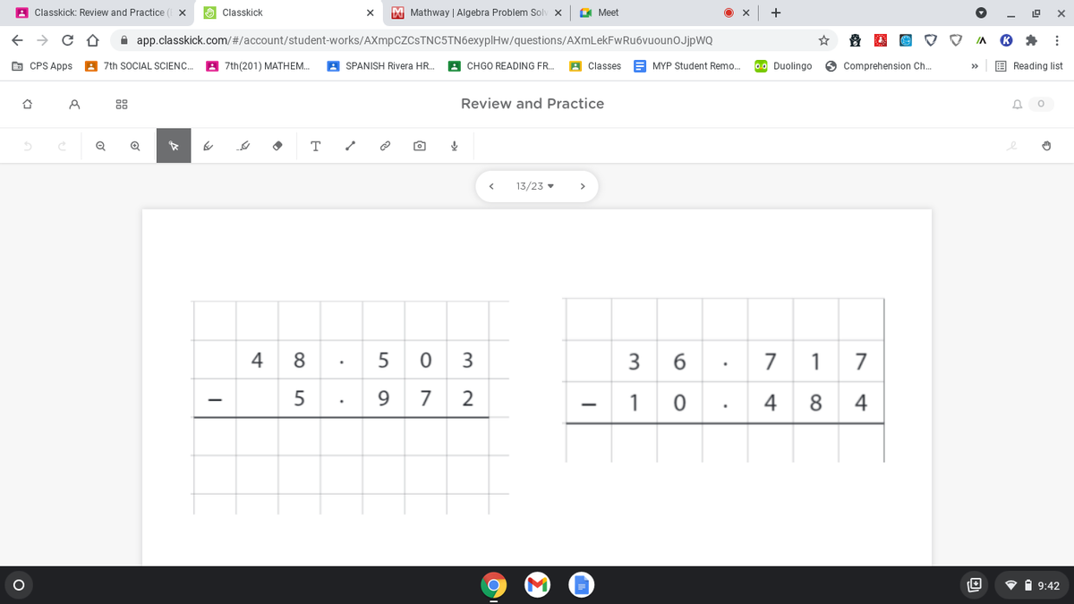 A Classkick: Review and Practice
Classkick
M Mathway | Algebra Problem Solv x
E Meet
+
A app.classkick.com/#/account/student-works/AXmpCZCSTNC5TN6exyplHw/questions/AXmLekFwRu6vuounOJjpWQ
E CPS Apps
A 7th SOCIAL SCIENC.
8 7th(201) MATHEM.
A SPANISH Rivera HR.
A CHGO READING FR.
A Classes
E MYP Student Remo.
00 Duolingo
O Comprehension Ch.
E Reading list
88
Review and Practice
т
13/23 •
>
4
8.
5 0
3
3 6
7
1 7
9.
7 2
1
4
8
4
V i 9:42
