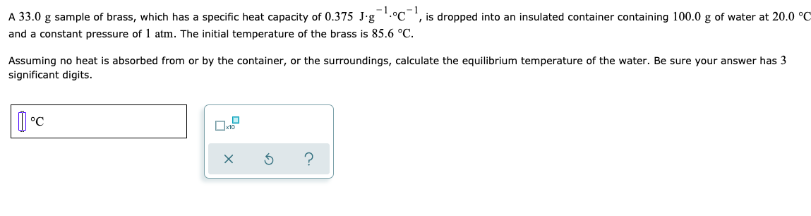 A 33.0 g sample of brass, which has a specific heat capacity of 0.375 J-g
-1.°C
is dropped into an insulated container containing 100.0 g of water at 20.0 °C
and a constant pressure of 1 atm. The initial temperature of the brass is 85.6 °C.
Assuming no heat is absorbed from or by the container, or the surroundings, calculate the equilibrium temperature of the water. Be sure your answer has 3
significant digits.
