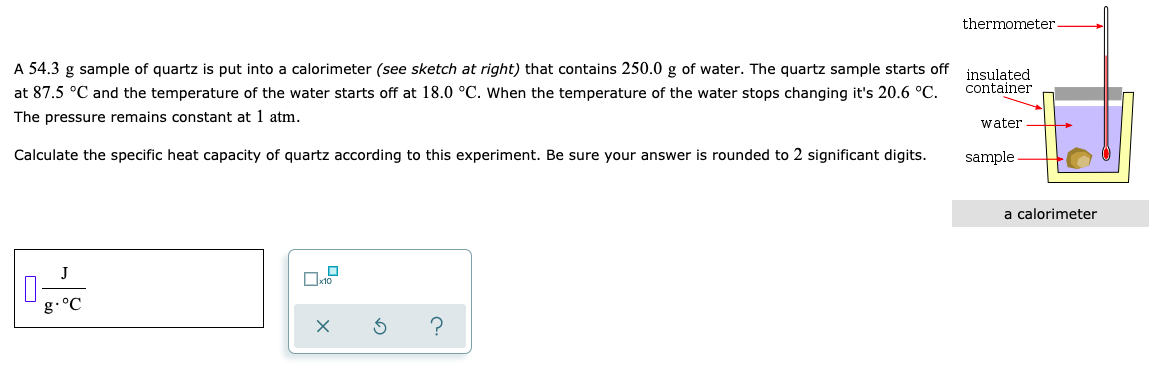 thermometer
A 54.3 g sample of quartz is put into a calorimeter (see sketch at right) that contains 250.0 g of water. The quartz sample starts off
insulated
container
at 87.5 °C and the temperature of the water starts off at 18.0 °C. When the temperature of the water stops changing it's 20.6 °C.
The pressure remains constant at 1 atm.
water
Calculate the specific heat capacity of quartz according to this experiment. Be sure your answer is rounded to 2 significant digits.
sample
a calorimeter
J
g.°C
O
