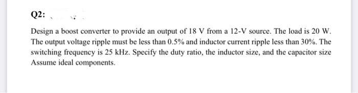 Q2:
Design a boost converter to provide an output of 18 V from a 12-V source. The load is 20 W.
The output voltage ripple must be less than 0.5% and inductor current ripple less than 30%. The
switching frequency is 25 kHz. Specify the duty ratio, the inductor size, and the capacitor size
Assume ideal components.
