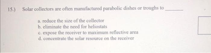 15.) Solar collectors are often manufactured parabolic dishes or troughs to
a. reduce the size of the collector
b. eliminate the need for heliostats
c. expose the receiver to maximum reflective area
d. concentrate the solar resource on the receiver
