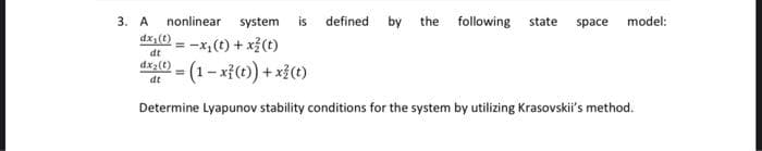 3. А
nonlinear system
is
defined by the following
state
space
model:
dx (t)
-x,(t) + x3(t)
= (1- x{() + xi()
dt
dx2(t)
dt
Determine Lyapunov stability conditions for the system by utilizing Krasovskii's method.
