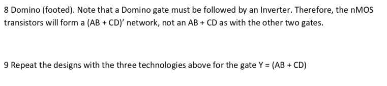 8 Domino (footed). Note that a Domino gate must be followed by an Inverter. Therefore, the nMOS
transistors will form a (AB + CD)' network, not an AB + CD as with the other two gates.
9 Repeat the designs with the three technologies above for the gate Y = (AB + CD)
