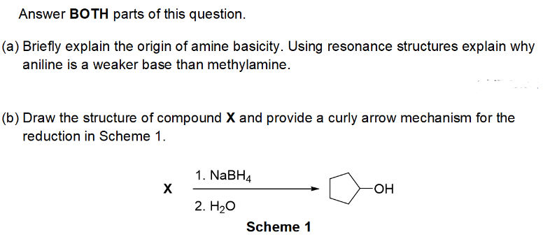 Answer BOTH parts of this question.
(a) Briefly explain the origin of amine basicity. Using resonance structures explain why
aniline is a weaker base than methylamine.
(b) Draw the structure of compound X and provide a curly arrow mechanism for the
reduction in Scheme 1.
X
1. NaBH4
2. H₂O
Scheme 1
OH